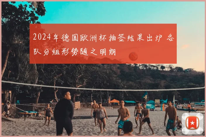2024年德国欧洲杯抽签结果出炉 各队分组形势随之明朗