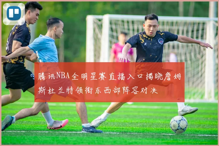 腾讯NBA全明星赛直播入口揭晓詹姆斯杜兰特领衔东西部阵容对决
