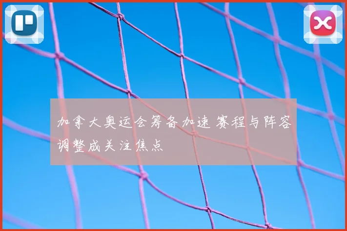 加拿大奥运会筹备加速 赛程与阵容调整成关注焦点