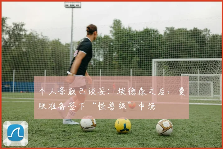 个人条款已谈妥:埃德森之后,曼联准备签下“怪兽级”中场