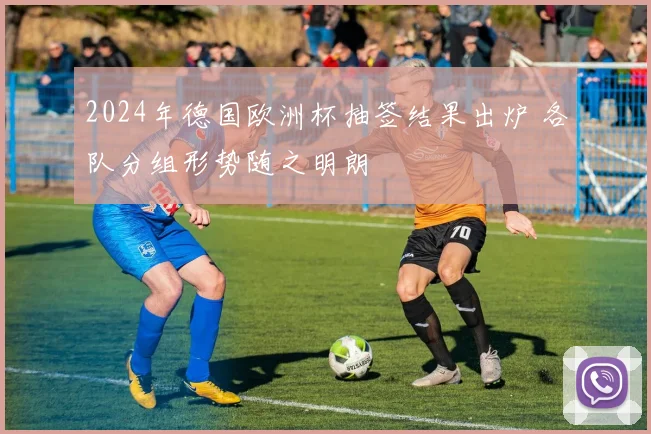 2024年德国欧洲杯抽签结果出炉 各队分组形势随之明朗