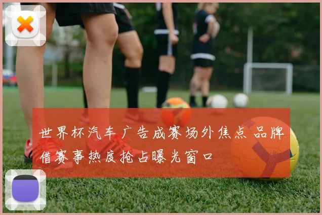 世界杯汽车广告成赛场外焦点 品牌借赛事热度抢占曝光窗口