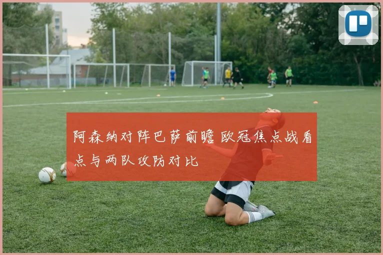 阿森纳对阵巴萨前瞻 欧冠焦点战看点与两队攻防对比