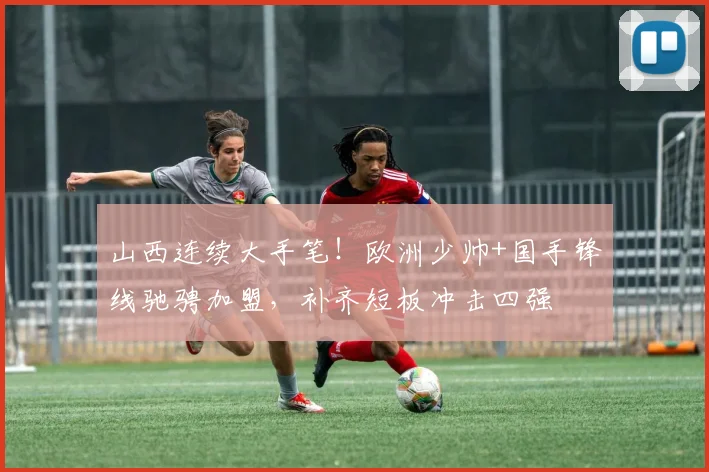 山西连续大手笔!欧洲少帅+国手锋线驰骋加盟,补齐短板冲击四强