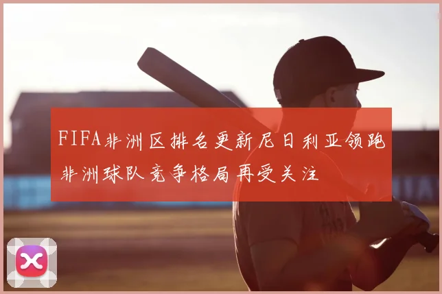 FIFA非洲区排名更新尼日利亚领跑非洲球队竞争格局再受关注