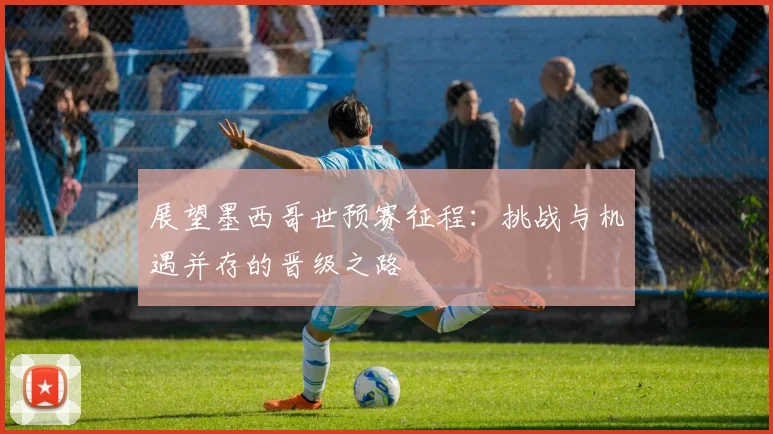 展望墨西哥世预赛征程:挑战与机遇并存的晋级之路