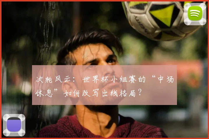 次轮风云:世界杯小组赛的“中场休息”如何改写出线格局?