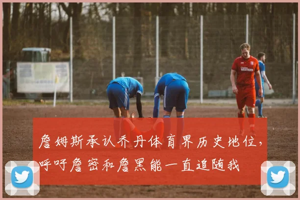 詹姆斯承认乔丹体育界历史地位,呼吁詹密和詹黑能一直追随我
