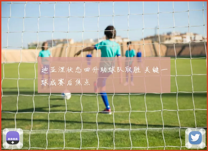 迪亚涅状态回升助球队取胜 关键一球成赛后焦点