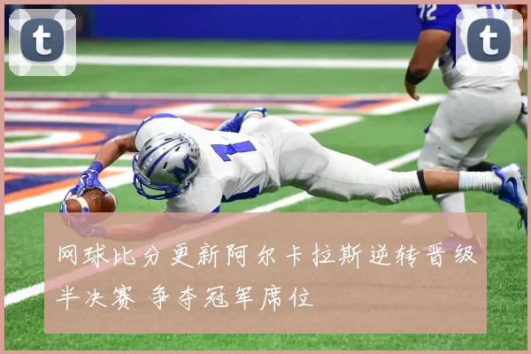 网球比分更新阿尔卡拉斯逆转晋级半决赛 争夺冠军席位