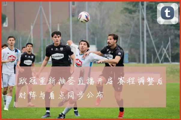 欧冠重新抽签直播开启 赛程调整后对阵与看点同步公布