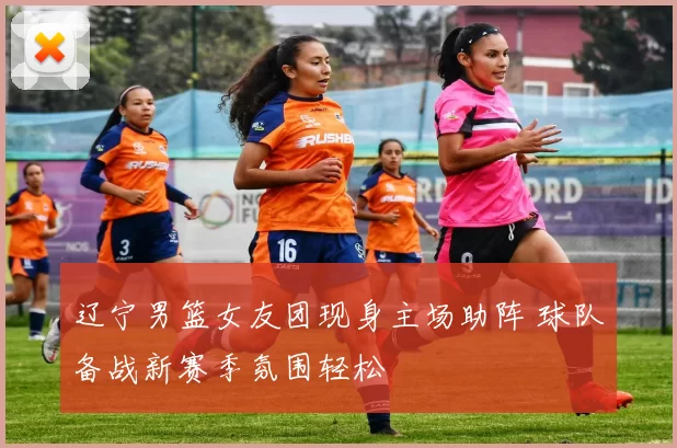 辽宁男篮女友团现身主场助阵 球队备战新赛季氛围轻松