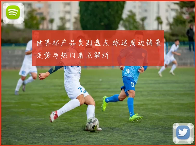 世界杯产品类别盘点 球迷周边销量走势与热门看点解析