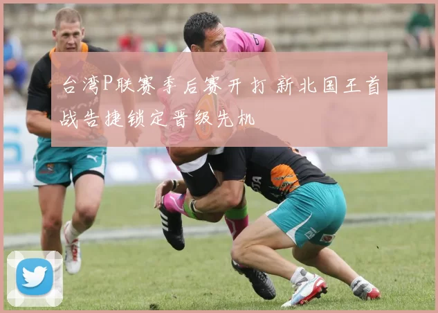 台湾P联赛季后赛开打 新北国王首战告捷锁定晋级先机