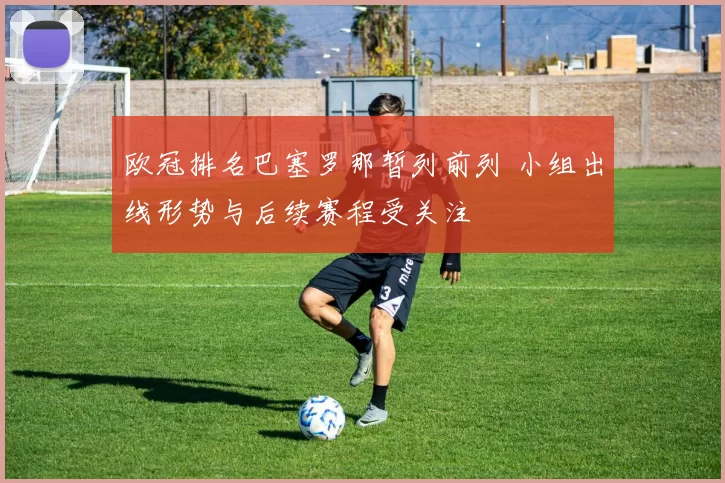 欧冠排名巴塞罗那暂列前列 小组出线形势与后续赛程受关注