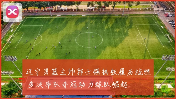 辽宁男篮主帅郭士强执教履历梳理 多次率队夺冠助力球队崛起