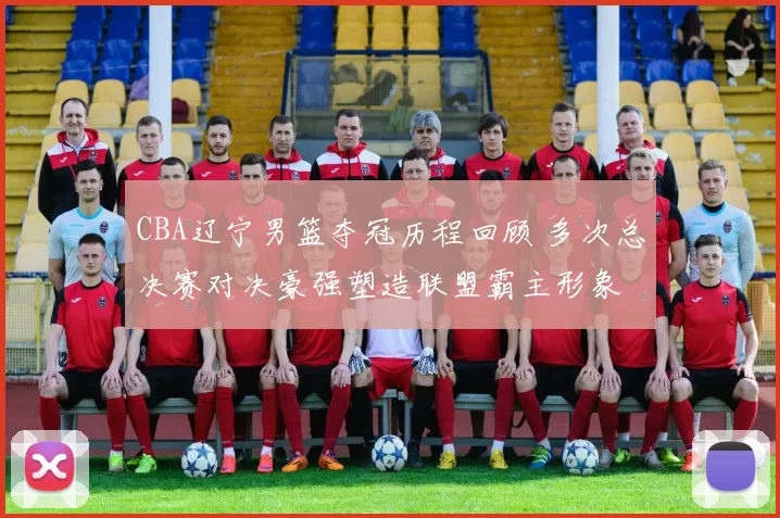 CBA辽宁男篮夺冠历程回顾 多次总决赛对决豪强塑造联盟霸主形象