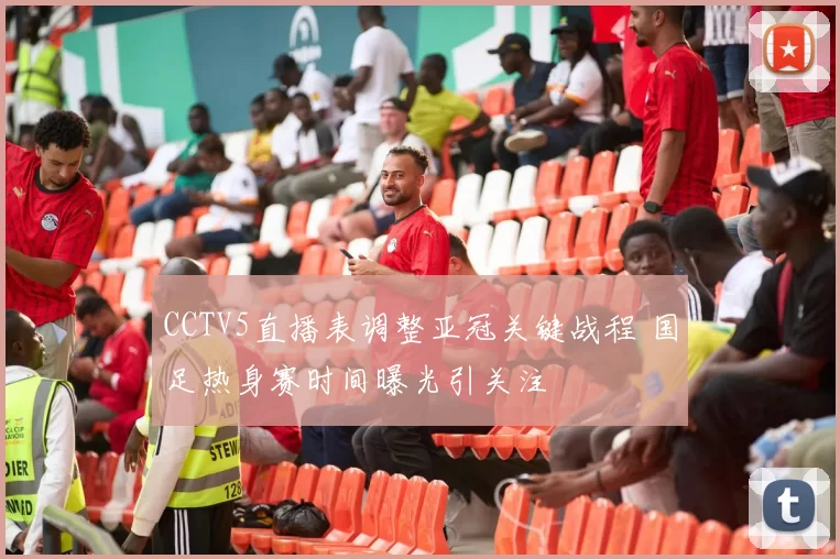 CCTV5直播表调整亚冠关键战程 国足热身赛时间曝光引关注