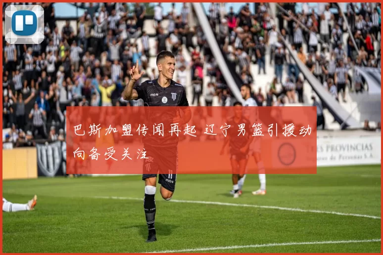 巴斯加盟传闻再起 辽宁男篮引援动向备受关注