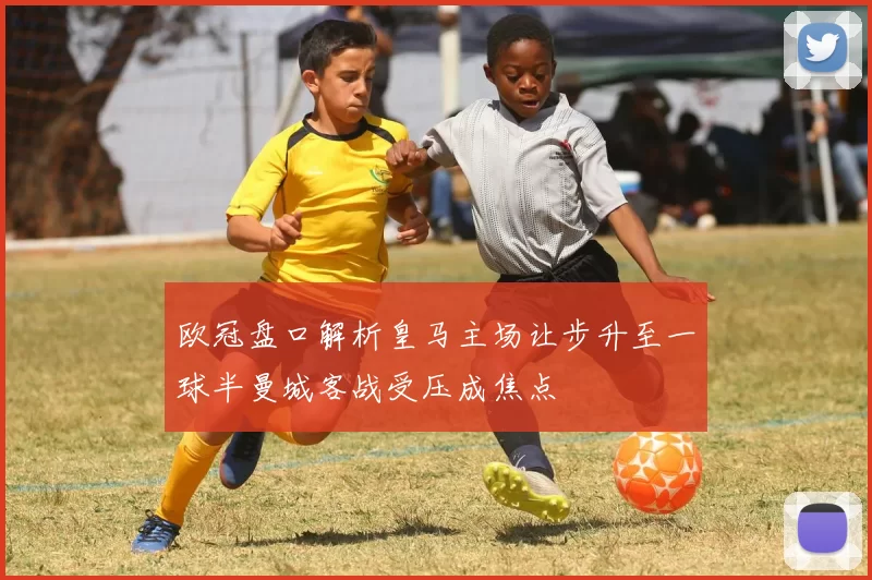 欧冠盘口解析皇马主场让步升至一球半曼城客战受压成焦点