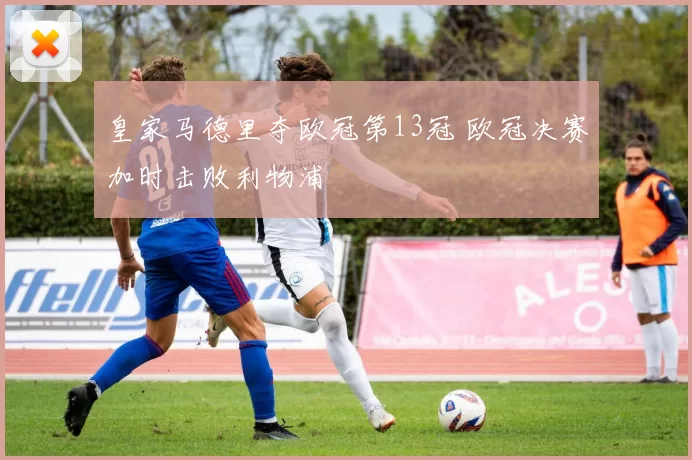 皇家马德里夺欧冠第13冠 欧冠决赛加时击败利物浦