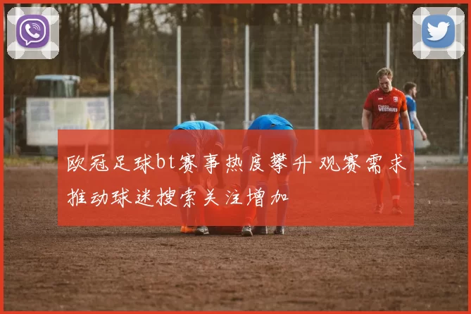 欧冠足球bt赛事热度攀升 观赛需求推动球迷搜索关注增加