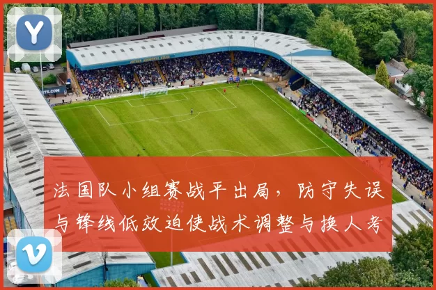 法国队小组赛战平出局，防守失误与锋线低效迫使战术调整与换人考量