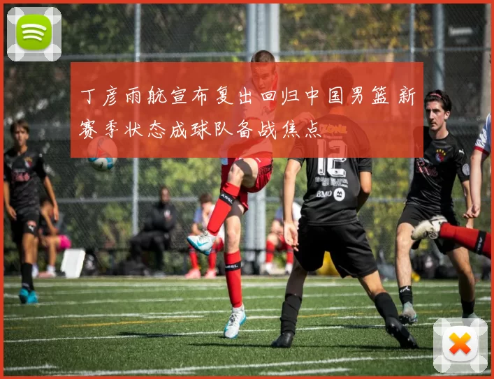 丁彦雨航宣布复出回归中国男篮 新赛季状态成球队备战焦点