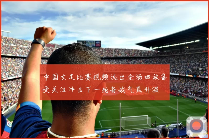 中国女足比赛视频流出全场回放备受关注冲击下一轮备战气氛升温