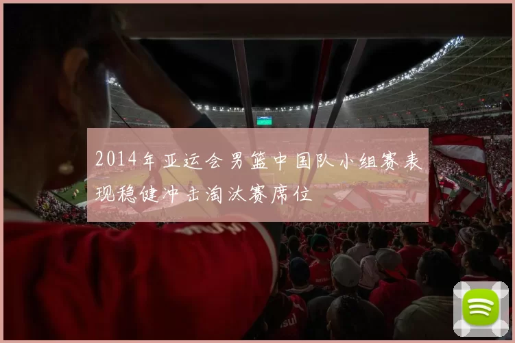 2014年亚运会男篮中国队小组赛表现稳健冲击淘汰赛席位