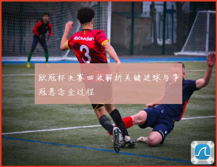 欧冠杯决赛回放解析关键进球与争冠悬念全过程