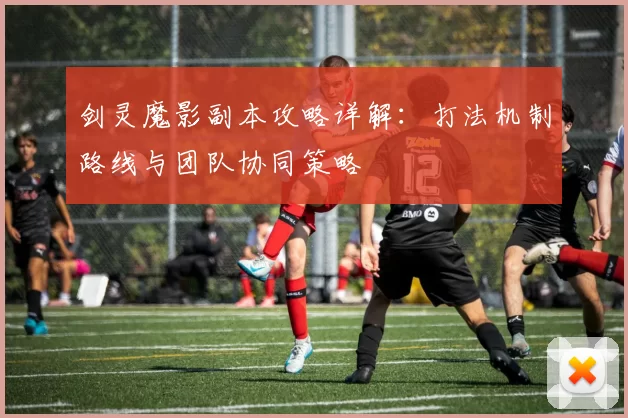 剑灵魔影副本攻略详解：打法机制路线与团队协同策略