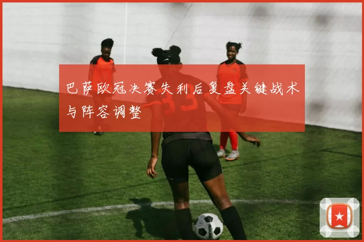 巴萨欧冠决赛失利后复盘关键战术与阵容调整