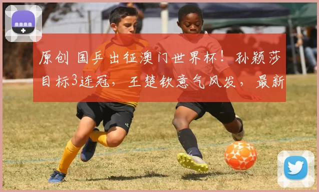 原创 国乒出征澳门世界杯!孙颖莎目标3连冠,王楚钦意气风发,最新赛程曝光