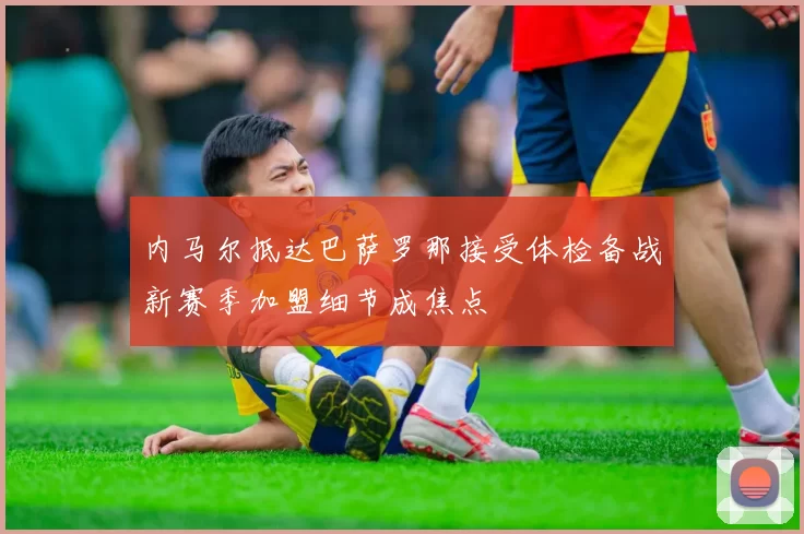 内马尔抵达巴萨罗那接受体检备战新赛季加盟细节成焦点