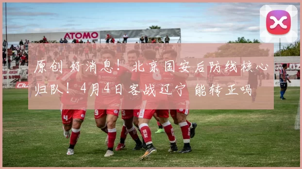 原创 好消息!北京国安后防线核心归队!4月4日客战辽宁 能转正吗