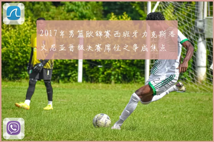 2017年男篮欧锦赛西班牙力克斯洛文尼亚晋级决赛席位之争成焦点