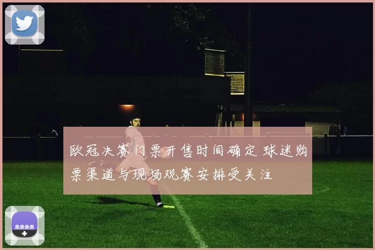 欧冠决赛门票开售时间确定 球迷购票渠道与现场观赛安排受关注