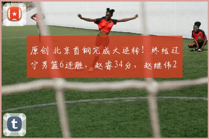 原创 北京首钢完成大逆转！终结辽宁男篮6连胜，赵睿34分，赵继伟26分
