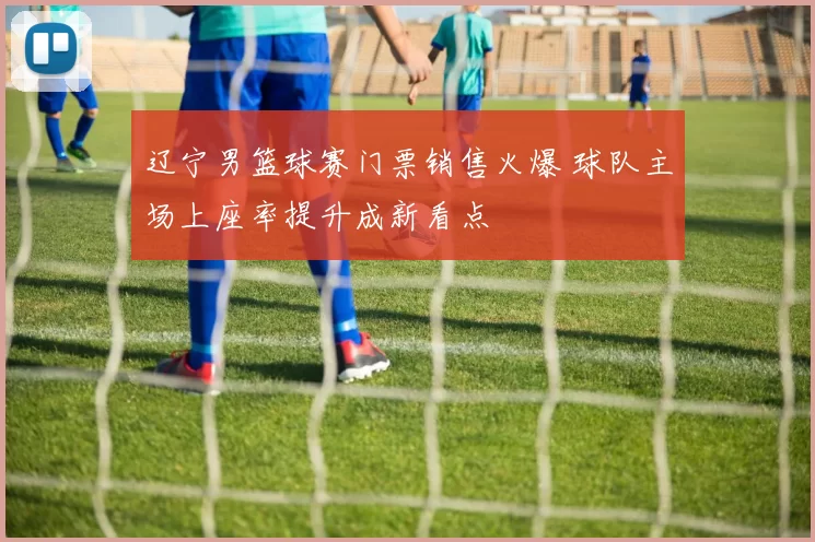 辽宁男篮球赛门票销售火爆 球队主场上座率提升成新看点