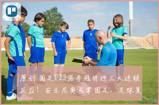 原创 国足U23若夺冠将迎三大连锁反应！安东尼奥或掌国足，足球复兴迎契机