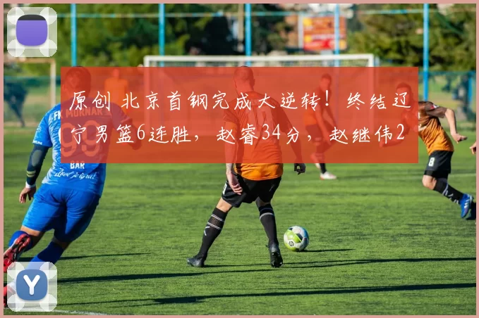 原创 北京首钢完成大逆转！终结辽宁男篮6连胜，赵睿34分，赵继伟26分