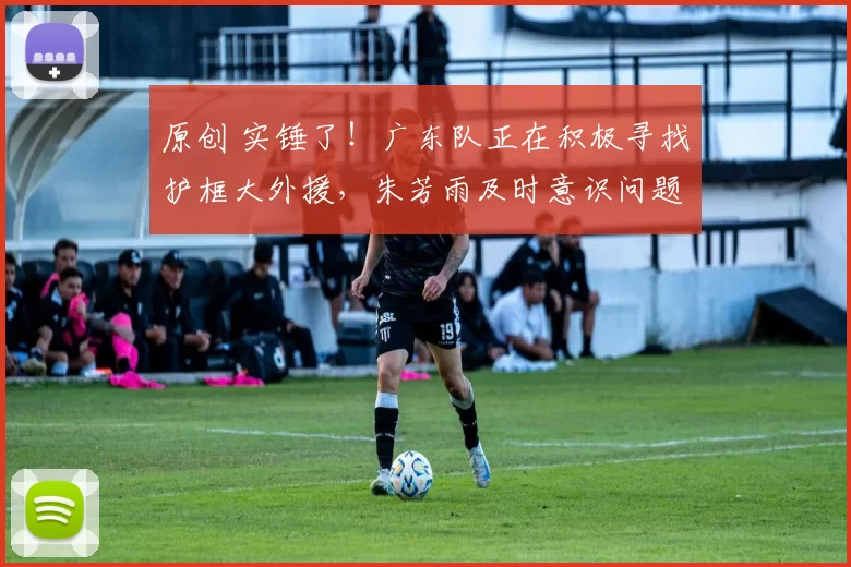 原创 实锤了！广东队正在积极寻找护框大外援，朱芳雨及时意识问题值得赞赏