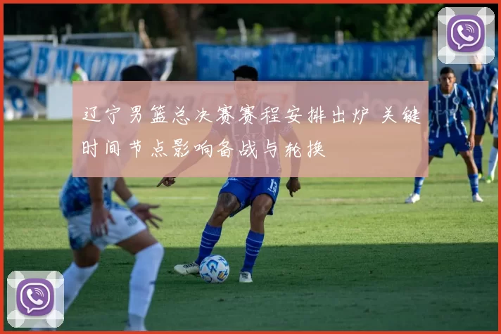 辽宁男篮总决赛赛程安排出炉 关键时间节点影响备战与轮换