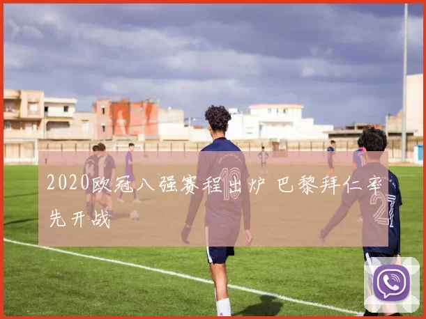 2020欧冠八强赛程出炉 巴黎拜仁率先开战