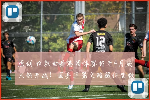 原创 伦敦世乒赛团体赛将于4月底火热开战！国乒卫冕之路藏何变数