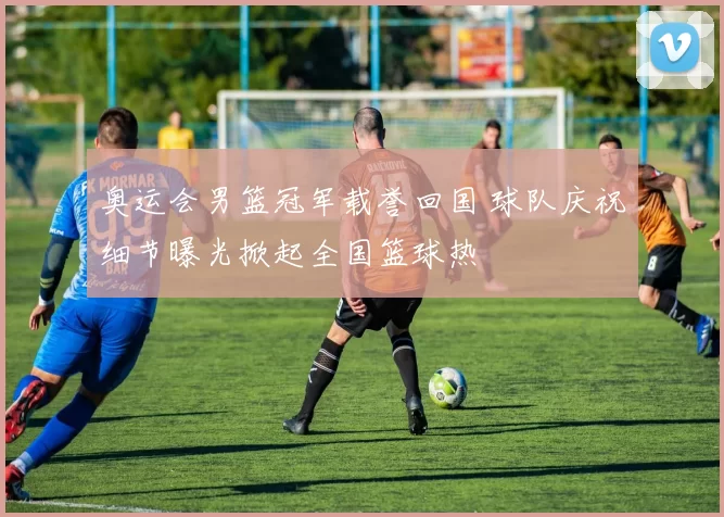 奥运会男篮冠军载誉回国 球队庆祝细节曝光掀起全国篮球热