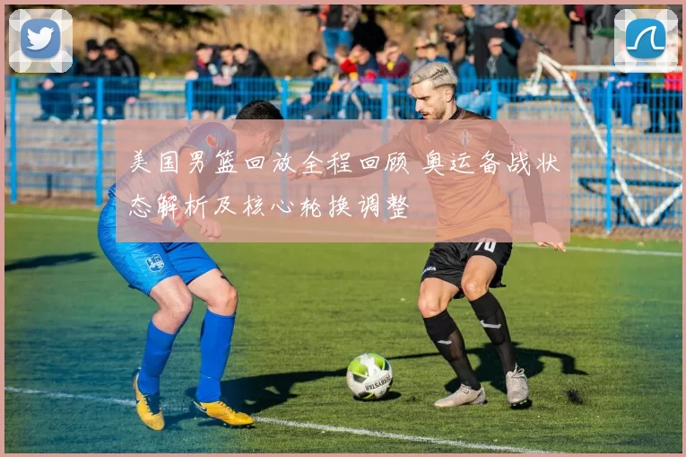 美国男篮回放全程回顾 奥运备战状态解析及核心轮换调整