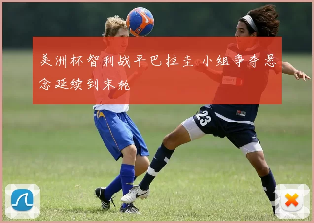 美洲杯智利战平巴拉圭 小组争夺悬念延续到末轮