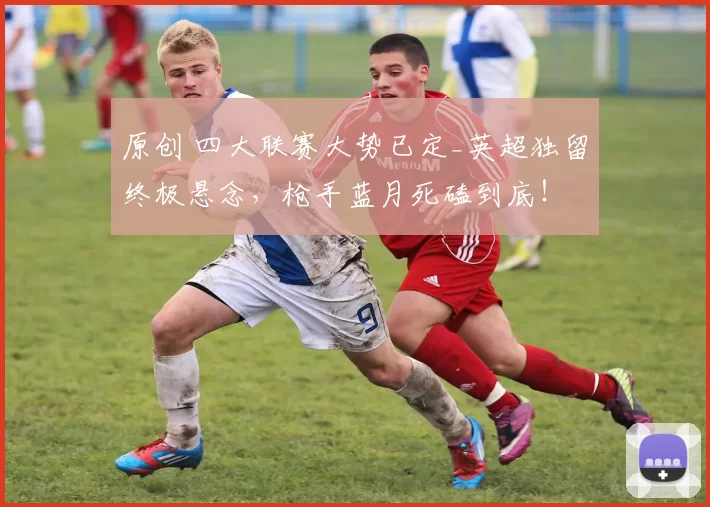 原创 四大联赛大势已定_英超独留终极悬念，枪手蓝月死磕到底！
